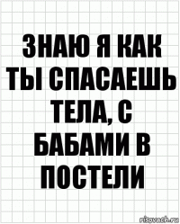 знаю я как ты спасаешь тела, с бабами в постели