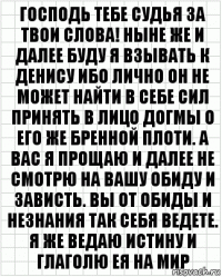 Господь тебе судья за твои слова! Ныне же и далее буду я взывать к Денису ибо лично он не может найти в себе сил принять в лицо догмы о его же бренной плоти. А вас я прощаю и далее не смотрю на вашу обиду и зависть. Вы от обиды и незнания так себя ведете. Я же ведаю истину и глаголю ея на мир