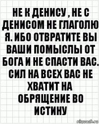 Не к Денису , не с Денисом не глаголю я. Ибо отвратите вы ваши помыслы от Бога и не спасти вас. Сил на всех вас не хватит на обрящение во истину