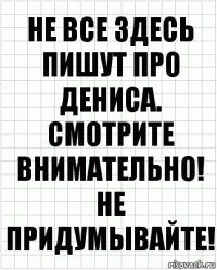 Не все здесь пишут про Дениса. Смотрите внимательно! Не придумывайте!