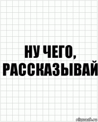 ну чего, рассказывай