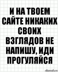 и на твоем сайте никаких своих взглядов не напишу, иди прогуляйся