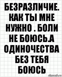 Безразличие. Как ты мне нужно . Боли не боюсь.а одиночества без тебя боюсь