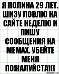 я полина 29 лет. шизу ловлю на сайте неделю и пишу сообщения на мемах. убейте меня пожалуйста!((