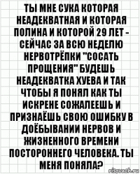 ты мне сука которая неадекватная и которая полина и которой 29 лет - сейчас за всю неделю нервотрёпки "сосать прощения" будешь неадекватка хуева и так чтобы я понял как ты искрене сожалеешь и признаёшь свою ошибку в доёбывании нервов и жизненного времени постороннего человека. Ты меня поняла?