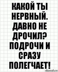 Какой ты нервный. Давно не дрочил? Подрочи и сразу полегчает!