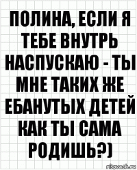 полина, если я тебе внутрь наспускаю - ты мне таких же ебанутых детей как ты сама родишь?)