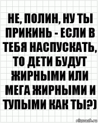 Не, полин, ну ты прикинь - если в тебя наспускать, то дети будут жирными или мега жирными и тупыми как ты?)