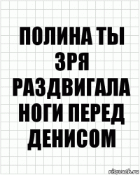 Полина ты зря раздвигала ноги перед Денисом