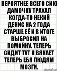 вероятнее всего сию дамочку трахал когда-то некий денис на 2 года старше её и в итоге выбросил на помойку. теперь сидит тут и вякает теперь ебя людям мозги.