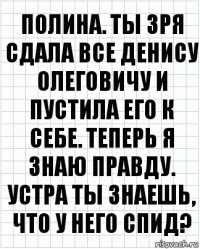 Полина. Ты зря сдала все Денису Олеговичу и пустила его к себе. Теперь я знаю правду. Устра ты знаешь, что у него СПИД?