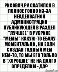 рисовач.ру скатился в полное говно из-за неадекватной администрации публикующей в раздел "лучшее" в рубрике "мемы" какую-то ебалу моментально , но если создан годный мем кем-то, то мы его только в "хорошие" не на долго определим - да?