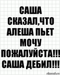 САША СКАЗАЛ,ЧТО АЛЕША ПЬЕТ МОЧУ ПОЖАЛУЙСТА!!! САША ДЕБИЛ!!!