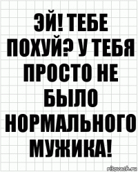 Эй! Тебе похуй? У тебя просто не было нормального мужика!