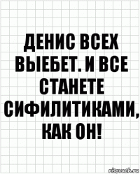 Денис всех выебет. И все станете сифилитиками, как он!