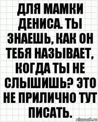 Для мамки Дениса. Ты знаешь, как он тебя называет, когда ты не слышишь? Это не прилично тут писать.