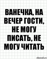 ванечка, на вечер гости, не могу писать, не могу читать