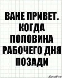 ване привет. когда половина рабочего дня позади