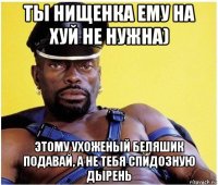 ты нищенка ему на хуй не нужна) этому ухоженый беляшик подавай, а не тебя спидозную дырень