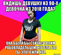 видишь девушку из 90-х девочка из 2018 года? она была бы сейчас твоим рабовладельцем) хотела бы ты этого или нет.