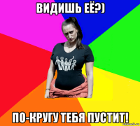 видишь её?) по-кругу тебя пустит!