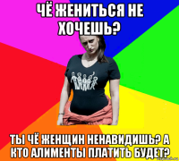 чё жениться не хочешь? ты чё женщин ненавидишь? а кто алименты платить будет?