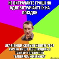 не витрачайте гроші на одяг,витрачайте їх на поїздки яка різниця скільки коштує твоя куртка, якщо тебе пиздять в тамбурі електрички "вапнярка-жмеринка"