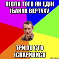 після того як едік їбанув вертуху три по сто іспарилися