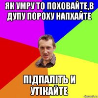 як умру то поховайте,в дупу пороху напхайте підпаліть и утікайте