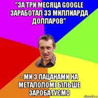 "за три месяца google заработал 33 миллиарда долларов" - ми з пацанами на металоломi бiльше заробатуємо