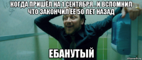 когда пришёл на 1 сентября . и вспомнил что закончил её 50 лет назад ебанутый