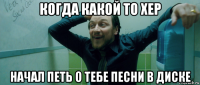 когда какой то хер начал петь о тебе песни в диске