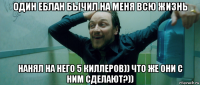 один еблан бычил на меня всю жизнь нанял на него 5 киллеров)) что же они с ним сделают?))