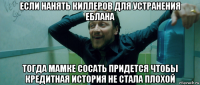 если нанять киллеров для устранения еблана тогда мамке сосать придется чтобы кредитная история не стала плохой