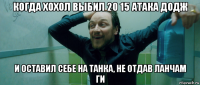 когда хохол выбил 20 15 атака додж и оставил себе на танка, не отдав ланчам ги