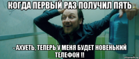 когда первый раз получил пять - ахуеть, теперь у меня будет новенький телефон !!