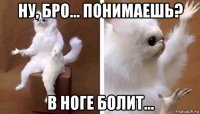 ну, бро... понимаешь? в ноге болит...