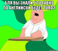 бля вы знали, что гавно по английски будет turd? 