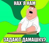 нах*я нам задают дамашку?