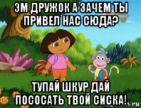 эм дружок а зачем ты привел нас сюда? тупай шкур дай пососать твой сиска!