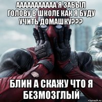 ааааааааааа я забыл голову в школе как я буду учить домашку??? блин а скажу что я безмозглый