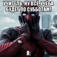 учитель: ну всё, учёба будет по субботам! я: