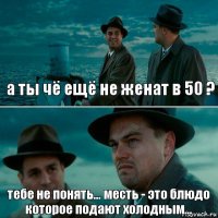 а ты чё ещё не женат в 50 ? тебе не понять... месть - это блюдо которое подают холодным...