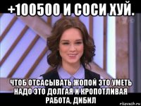 +100500 и соси хуй. чтоб отсасывать жопой это уметь надо это долгая и кропотливая работа, дибил