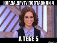 когда другу поставили 4 а тебе 5