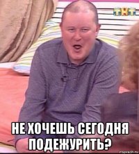  не хочешь сегодня подежурить?