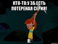 кто-то:у зб есть потереная серия! я: