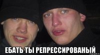  ебать ты репрессированый