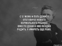 С 57 маму и папу Дениса Олеговича! Нового нормального ребенка вместо Дениса уже поздно родить, а умирать еще рано.