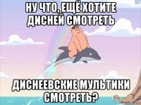 ну что, ещё хотите дисней смотреть диснеевские мультики смотреть?